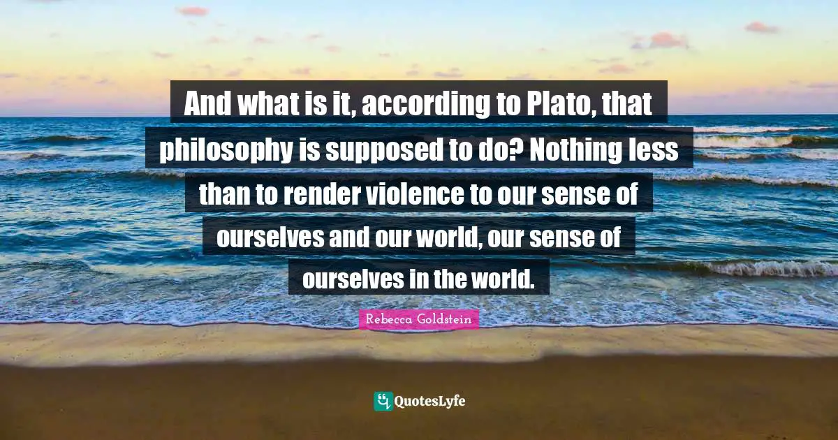 And what is it, according to Plato, that philosophy is supposed to do? Nothing less than to render violence to our sense of ourselves and our world, our sense of ourselves in the world.
