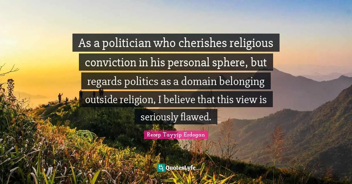 As a politician who cherishes religious conviction in his personal sphere, but regards politics as a domain belonging outside religion, I believe that this view is seriously flawed.