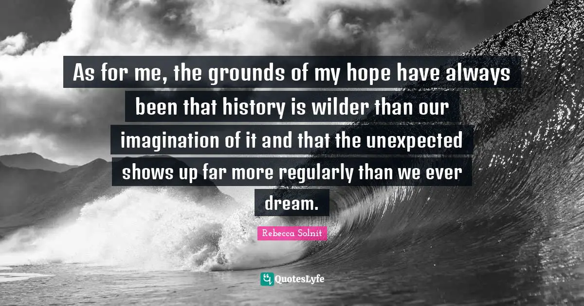 As for me, the grounds of my hope have always been that history is wilder than our imagination of it and that the unexpected shows up far more regularly than we ever dream.