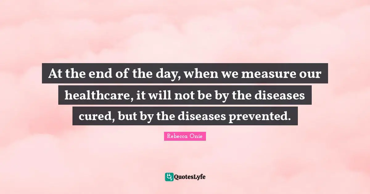 At the end of the day, when we measure our healthcare, it will not be by the diseases cured, but by the diseases prevented.