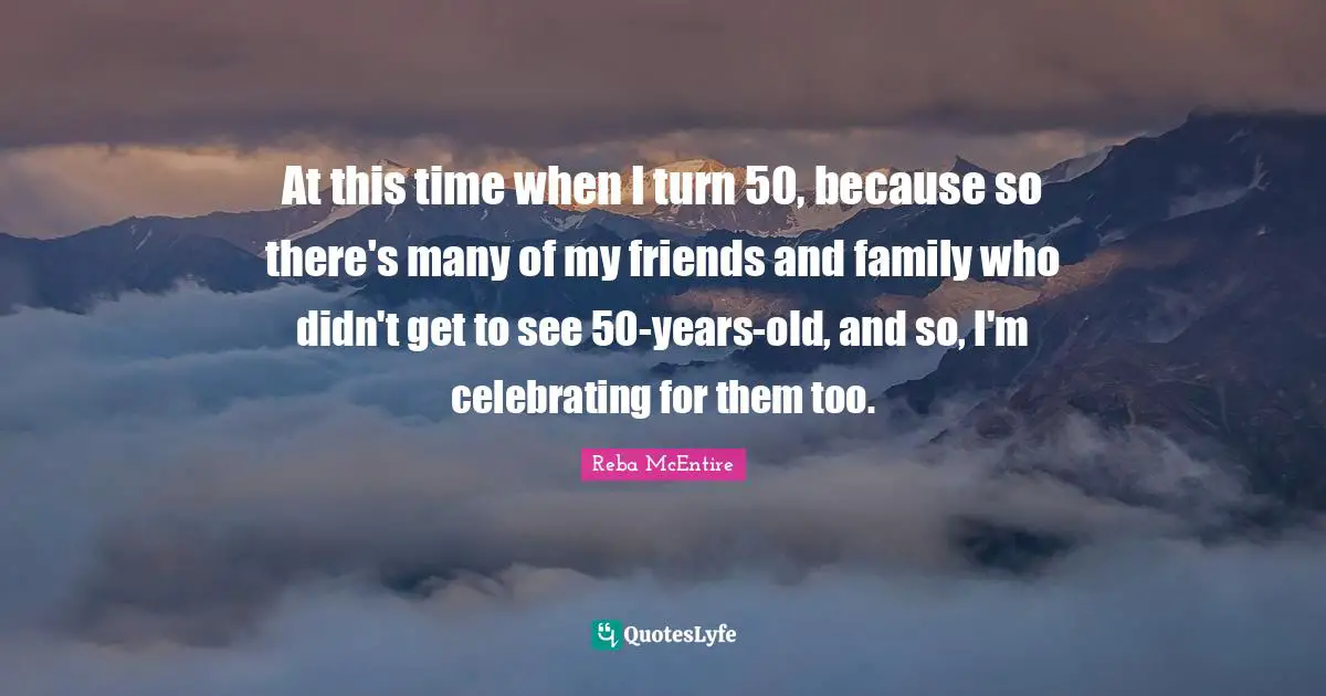 At this time when I turn 50, because so there's many of my friends and family who didn't get to see 50-years-old, and so, I'm celebrating for them too.