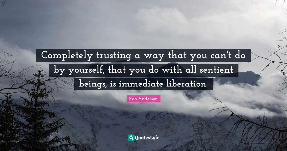 Completely trusting a way that you can't do by yourself, that you do with all sentient beings, is immediate liberation.