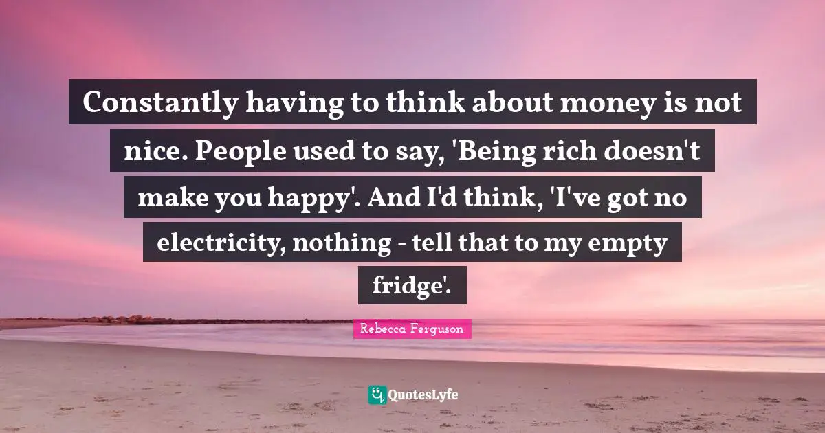 Constantly having to think about money is not nice. People used to say, 'Being rich doesn't make you happy'. And I'd think, 'I've got no electricity, nothing - tell that to my empty fridge'.