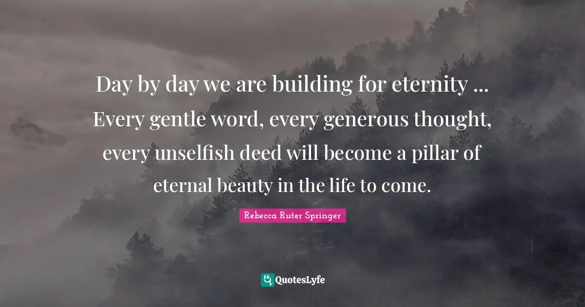 Day by day we are building for eternity ... Every gentle word, every generous thought, every unselfish deed will become a pillar of eternal beauty in the life to come.