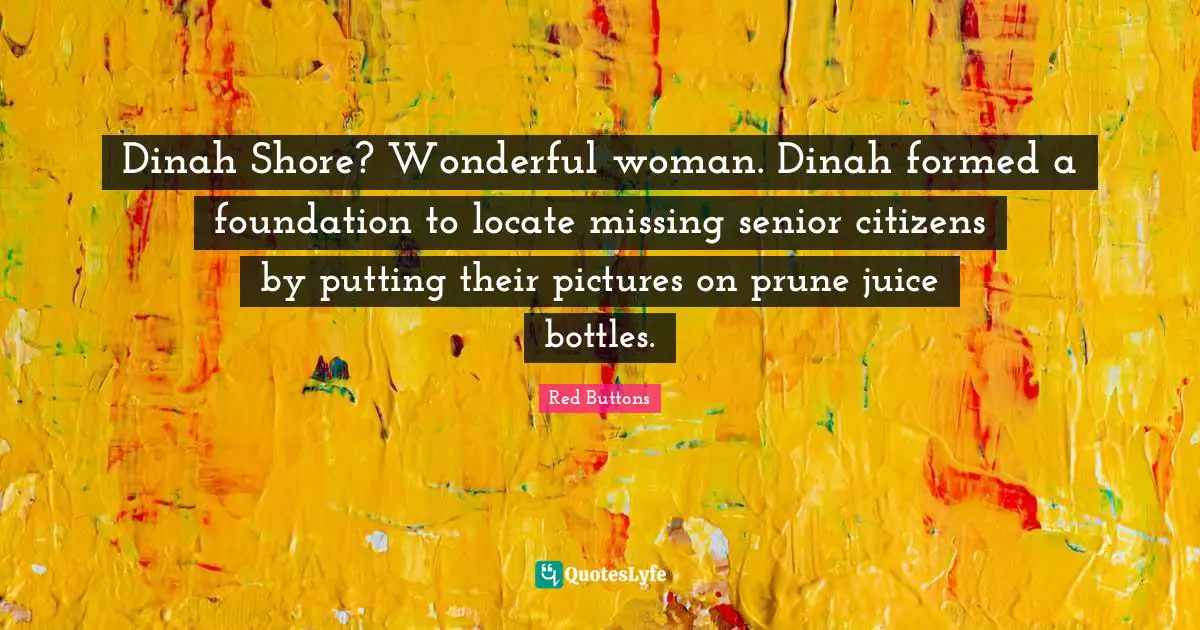 Dinah Shore? Wonderful woman. Dinah formed a foundation to locate missing senior citizens by putting their pictures on prune juice bottles.