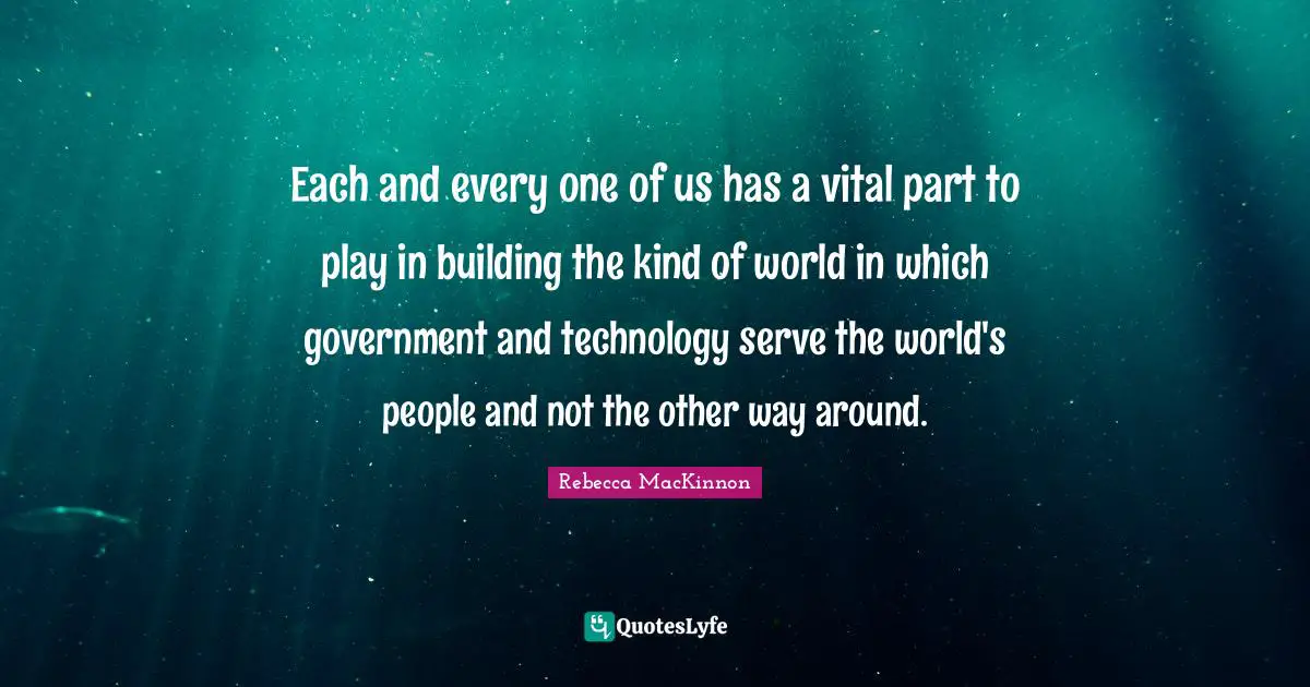 Each and every one of us has a vital part to play in building the kind of world in which government and technology serve the world's people and not the other way around.