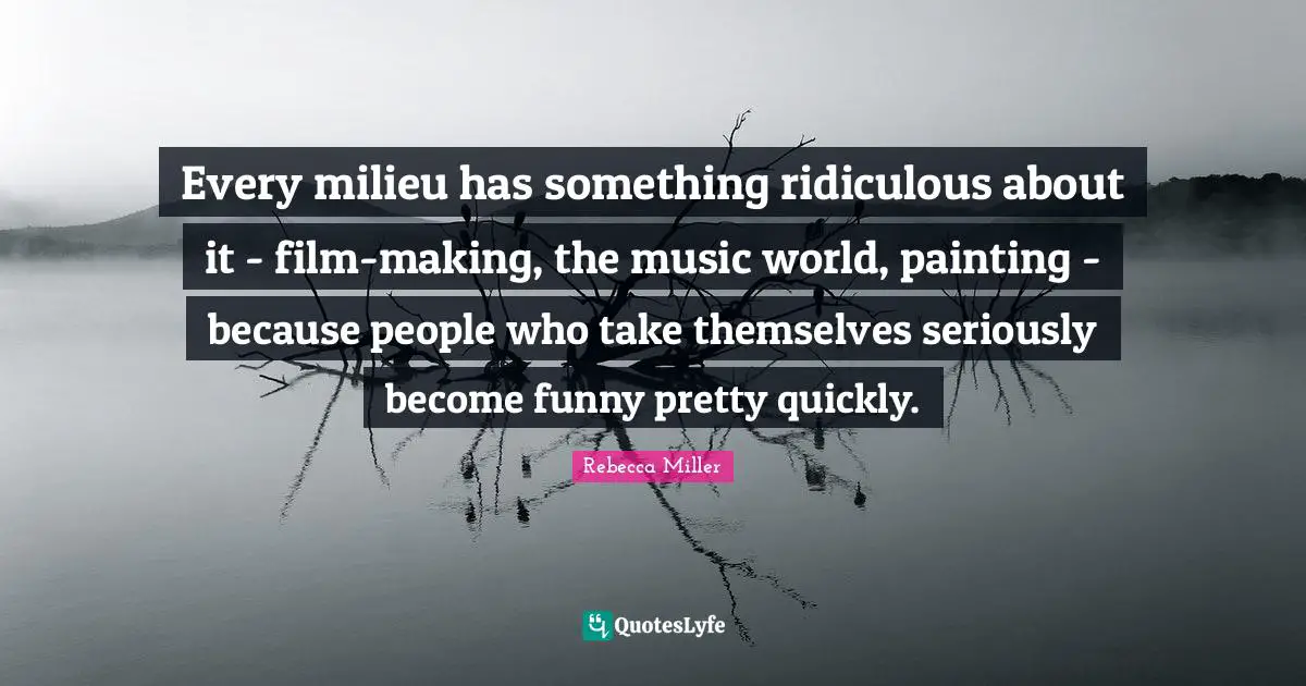 Every milieu has something ridiculous about it - film-making, the music world, painting - because people who take themselves seriously become funny pretty quickly.