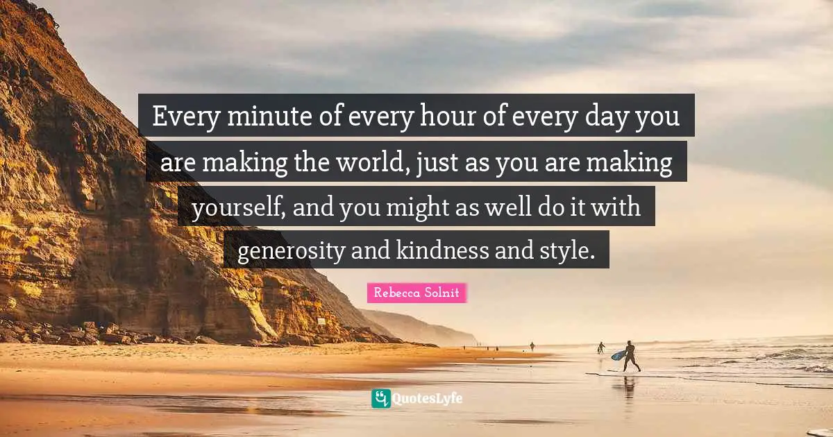 Every minute of every hour of every day you are making the world, just as you are making yourself, and you might as well do it with generosity and kindness and style.