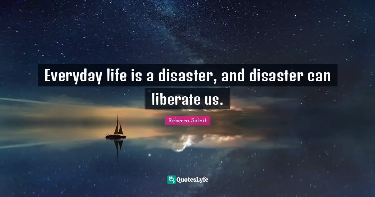 Everyday life is a disaster, and disaster can liberate us.