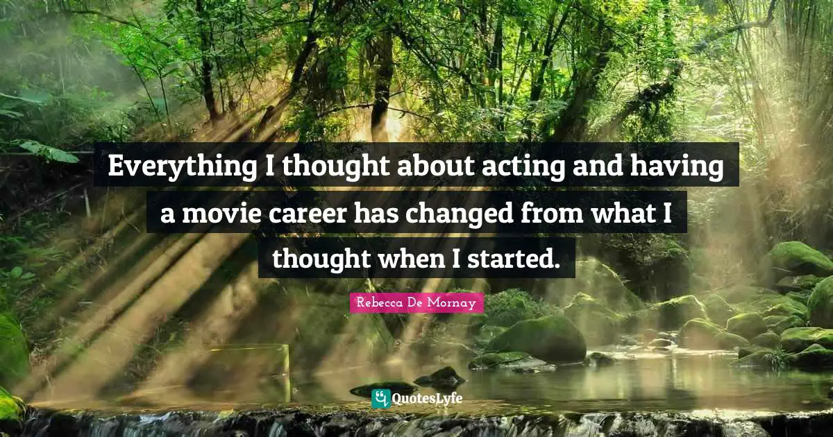 Everything I thought about acting and having a movie career has changed from what I thought when I started.