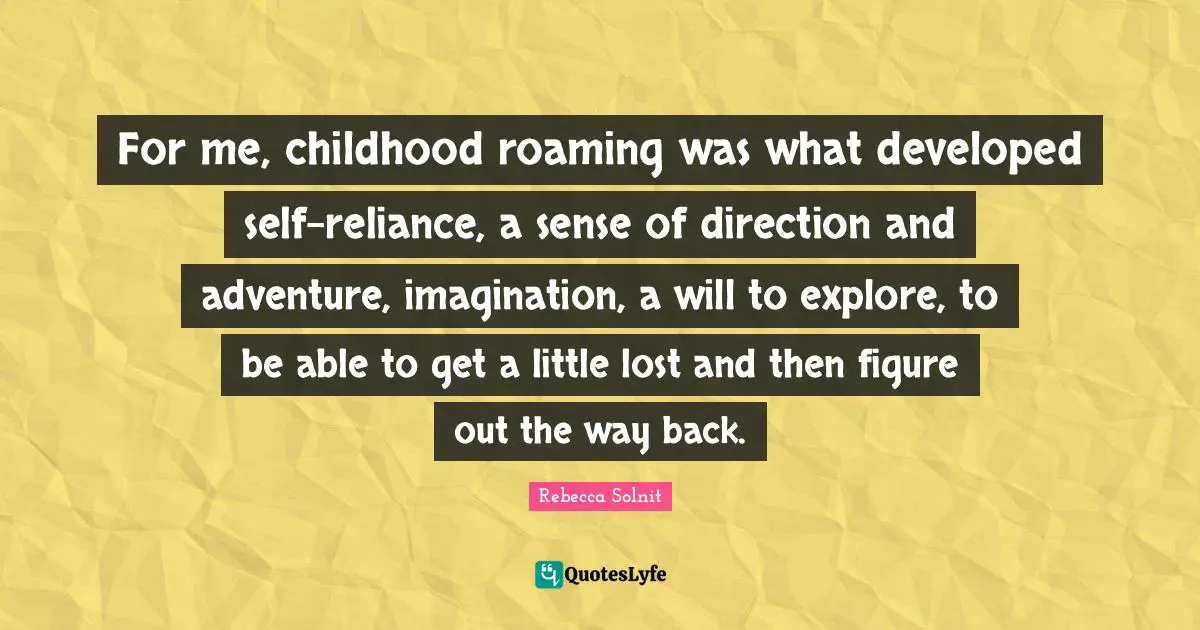 For me, childhood roaming was what developed self-reliance, a sense of direction and adventure, imagination, a will to explore, to be able to get a little lost and then figure out the way back.