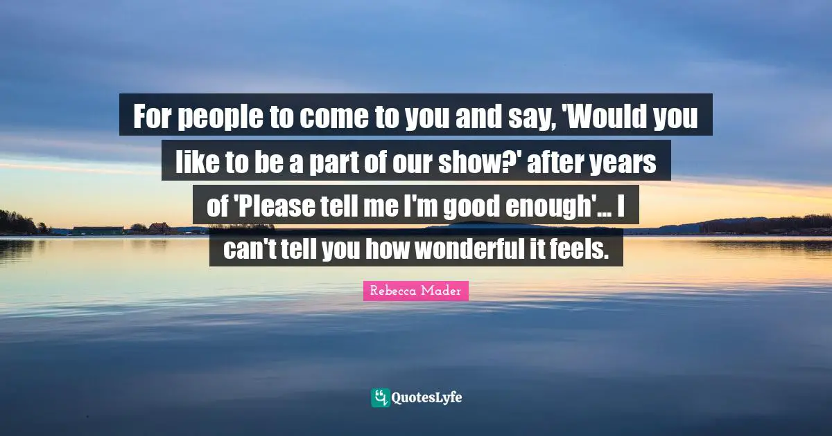 For people to come to you and say, 'Would you like to be a part of our show?' after years of 'Please tell me I'm good enough'... I can't tell you how wonderful it feels.