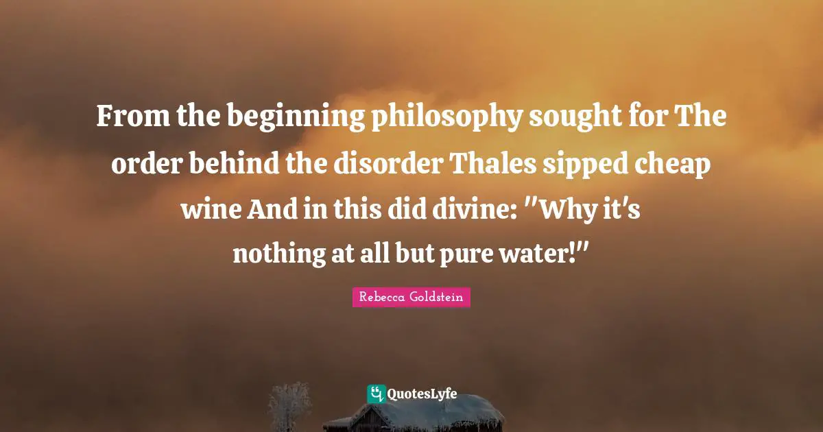 From the beginning philosophy sought for The order behind the disorder Thales sipped cheap wine And in this did divine: "Why it's nothing at all but pure water!"
