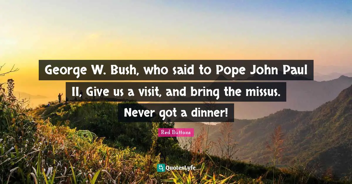 George W. Bush, who said to Pope John Paul II, Give us a visit, and bring the missus. Never got a dinner!