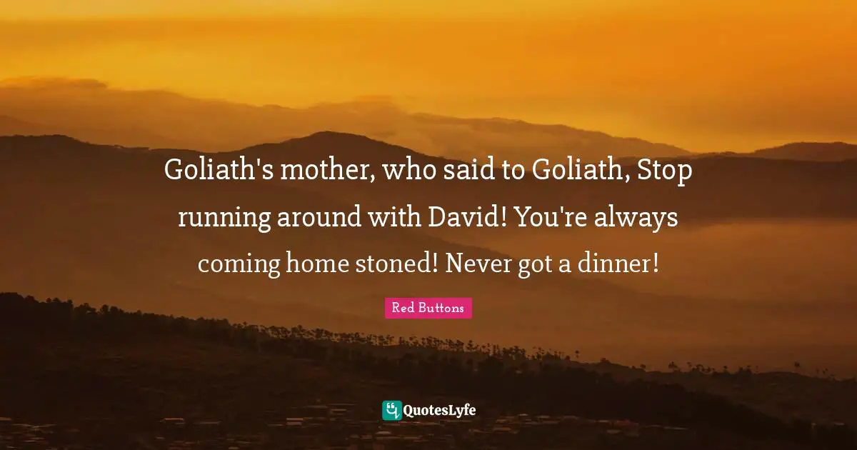 Goliath's mother, who said to Goliath, Stop running around with David! You're always coming home stoned! Never got a dinner!