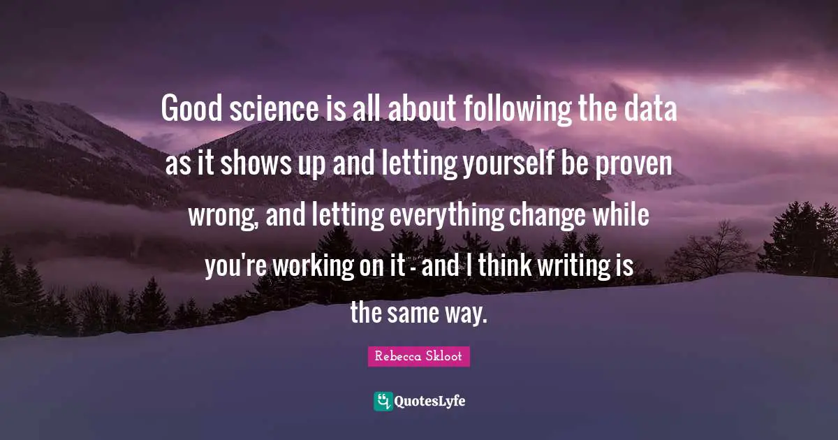 Good science is all about following the data as it shows up and letting yourself be proven wrong, and letting everything change while you're working on it - and I think writing is the same way.