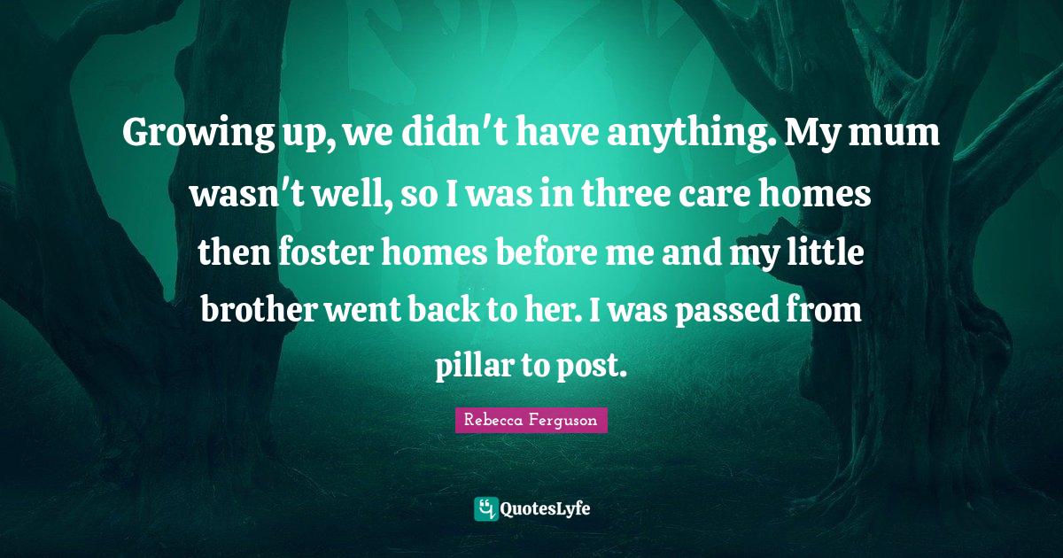 Growing up, we didn't have anything. My mum wasn't well, so I was in three care homes then foster homes before me and my little brother went back to her. I was passed from pillar to post.