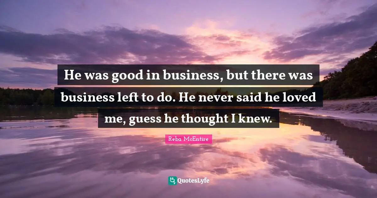 He was good in business, but there was business left to do. He never said he loved me, guess he thought I knew.