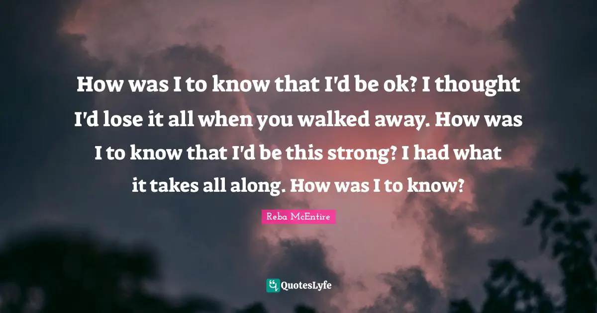 How was I to know that I'd be ok? I thought I'd lose it all when you walked away. How was I to know that I'd be this strong? I had what it takes all along. How was I to know?