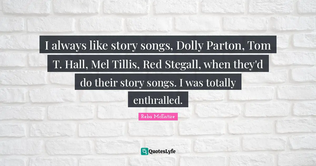 I always like story songs, Dolly Parton, Tom T. Hall, Mel Tillis, Red Stegall, when they'd do their story songs. I was totally enthralled.