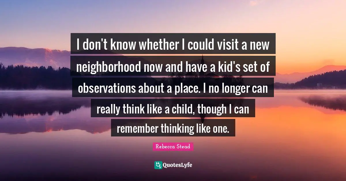 I don't know whether I could visit a new neighborhood now and have a kid's set of observations about a place. I no longer can really think like a child, though I can remember thinking like one.