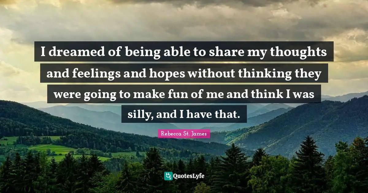 I dreamed of being able to share my thoughts and feelings and hopes without thinking they were going to make fun of me and think I was silly, and I have that.