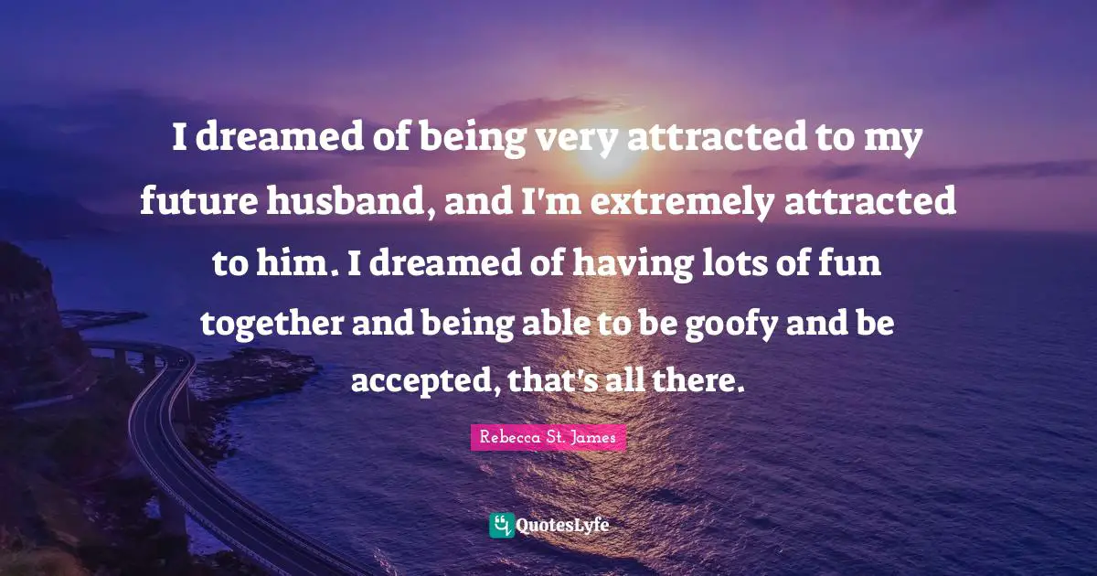 I dreamed of being very attracted to my future husband, and I'm extremely attracted to him. I dreamed of having lots of fun together and being able to be goofy and be accepted, that's all there.