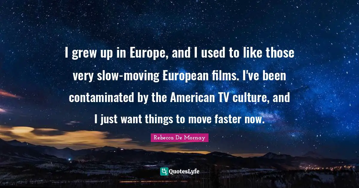 I grew up in Europe, and I used to like those very slow-moving European films. I've been contaminated by the American TV culture, and I just want things to move faster now.