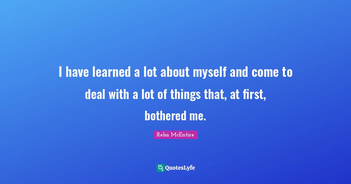 I have learned a lot about myself and come to deal with a lot of things that, at first, bothered me.