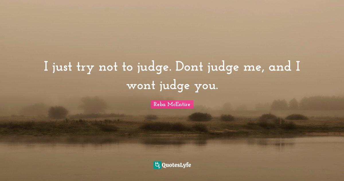 I just try not to judge. Dont judge me, and I wont judge you.
