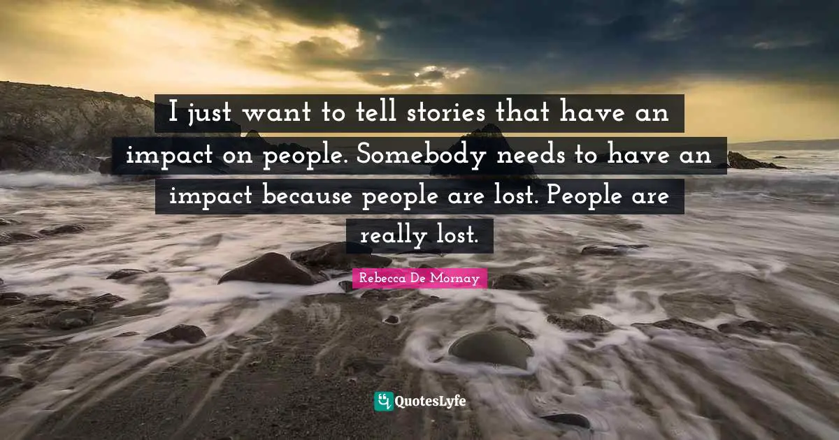 I just want to tell stories that have an impact on people. Somebody needs to have an impact because people are lost. People are really lost.