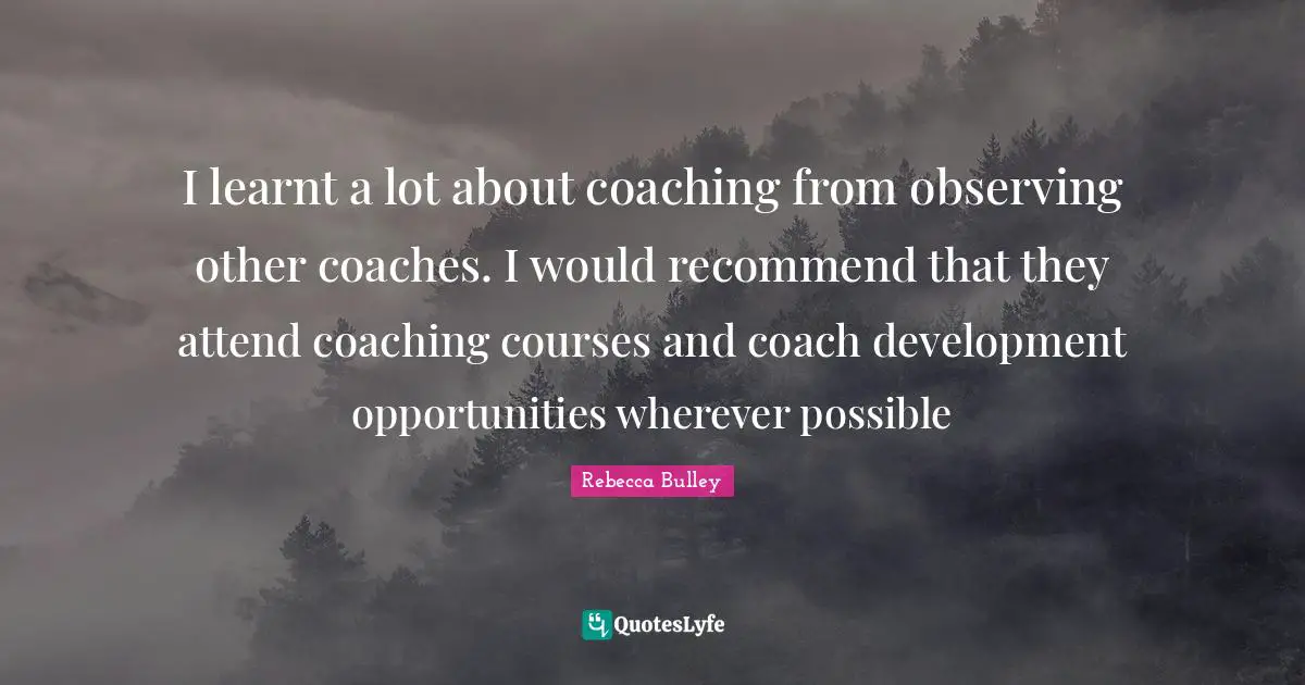 I learnt a lot about coaching from observing other coaches. I would recommend that they attend coaching courses and coach development opportunities wherever possible
