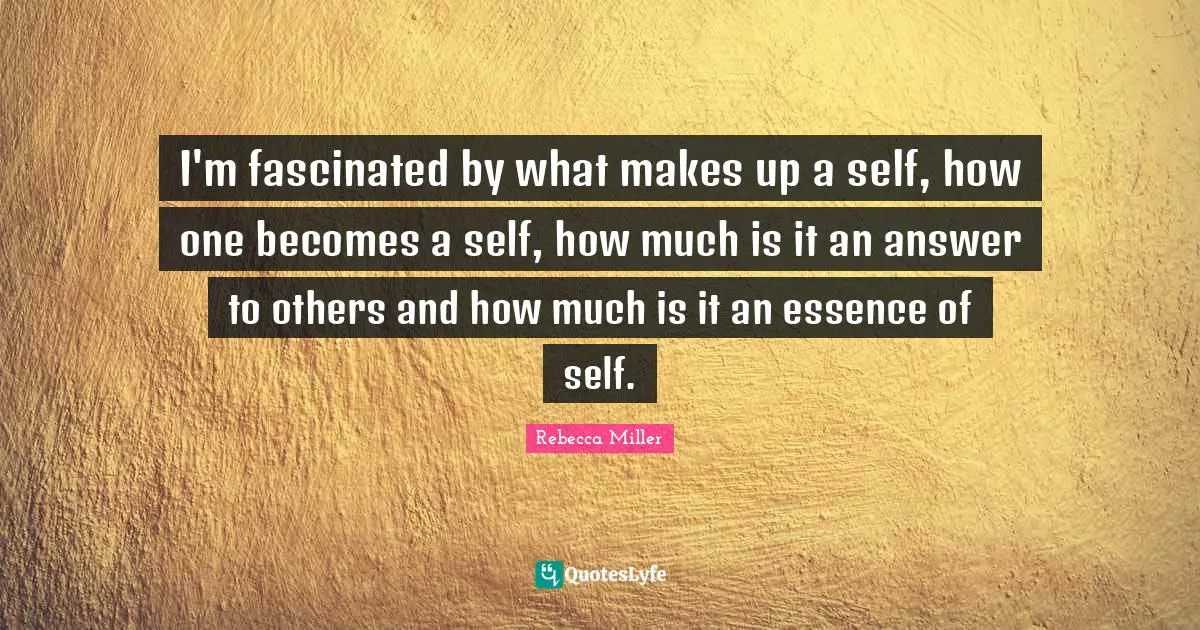 I'm fascinated by what makes up a self, how one becomes a self, how much is it an answer to others and how much is it an essence of self.