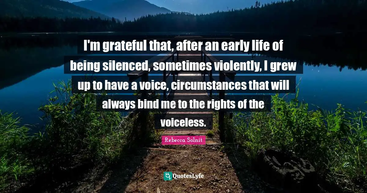 I'm grateful that, after an early life of being silenced, sometimes violently, I grew up to have a voice, circumstances that will always bind me to the rights of the voiceless.