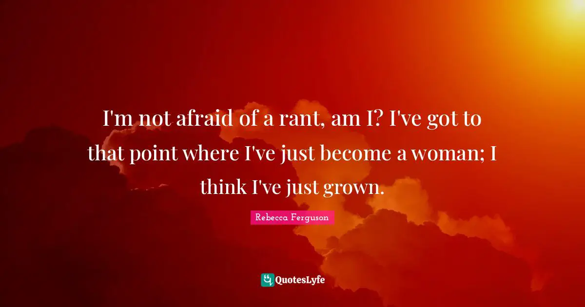 I'm not afraid of a rant, am I? I've got to that point where I've just become a woman; I think I've just grown.