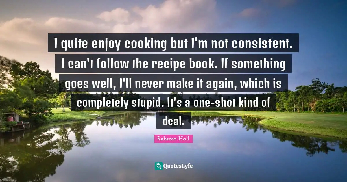I quite enjoy cooking but I'm not consistent. I can't follow the recipe book. If something goes well, I'll never make it again, which is completely stupid. It's a one-shot kind of deal.