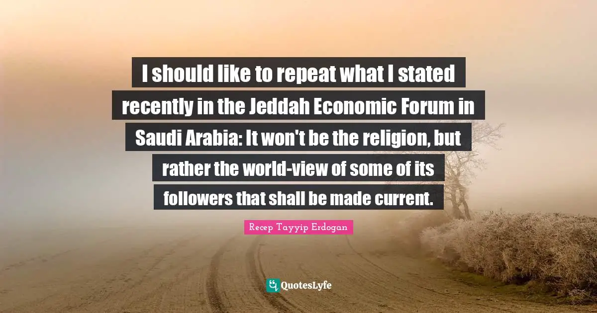 Followers Quotes: "I should like to repeat what I stated recently in the Jeddah Economic Forum in Saudi Arabia: It won't be the religion, but rather the world-view of some of its followers that shall be made current."