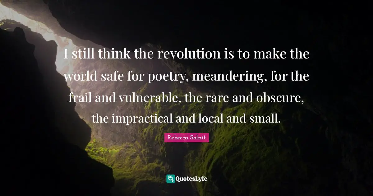 I still think the revolution is to make the world safe for poetry, meandering, for the frail and vulnerable, the rare and obscure, the impractical and local and small.