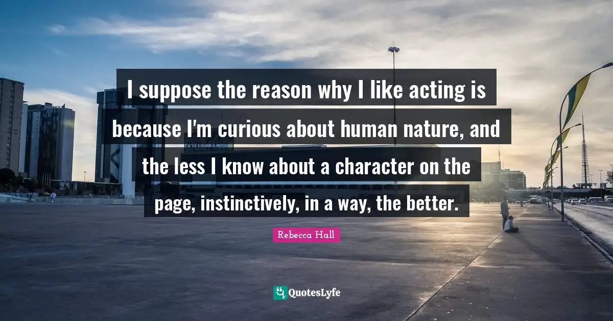 I suppose the reason why I like acting is because I'm curious about human nature, and the less I know about a character on the page, instinctively, in a way, the better.