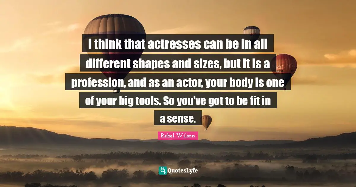 I think that actresses can be in all different shapes and sizes, but it is a profession, and as an actor, your body is one of your big tools. So you've got to be fit in a sense.