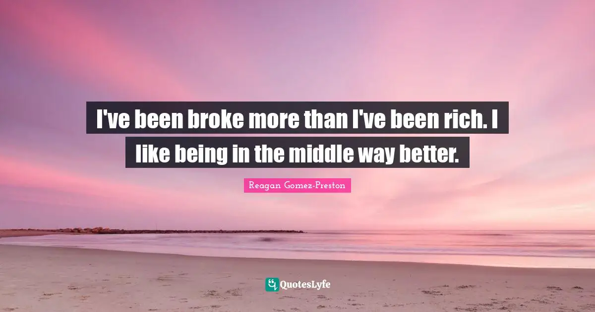I've been broke more than I've been rich. I like being in the middle way better.