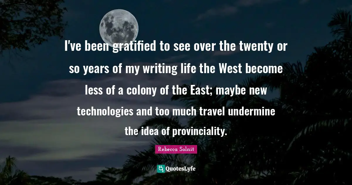 I've been gratified to see over the twenty or so years of my writing life the West become less of a colony of the East; maybe new technologies and too much travel undermine the idea of provinciality.