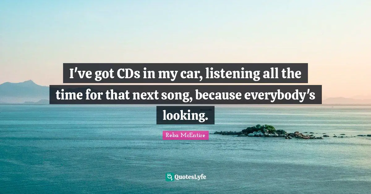 I've got CDs in my car, listening all the time for that next song, because everybody's looking.