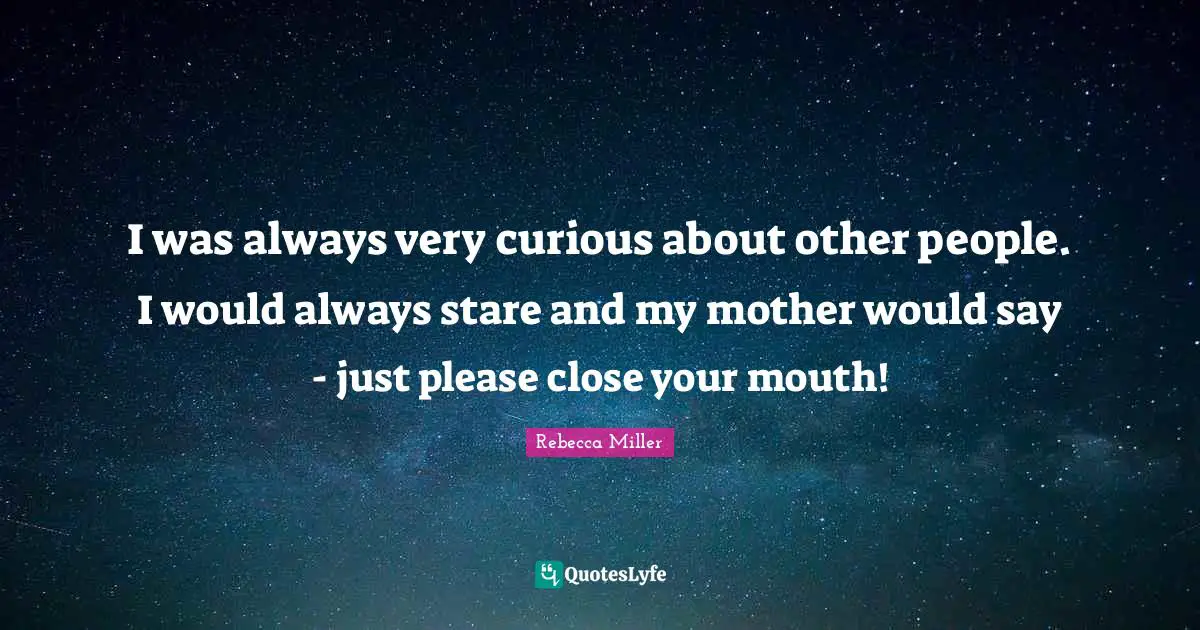 I was always very curious about other people. I would always stare and my mother would say - just please close your mouth!