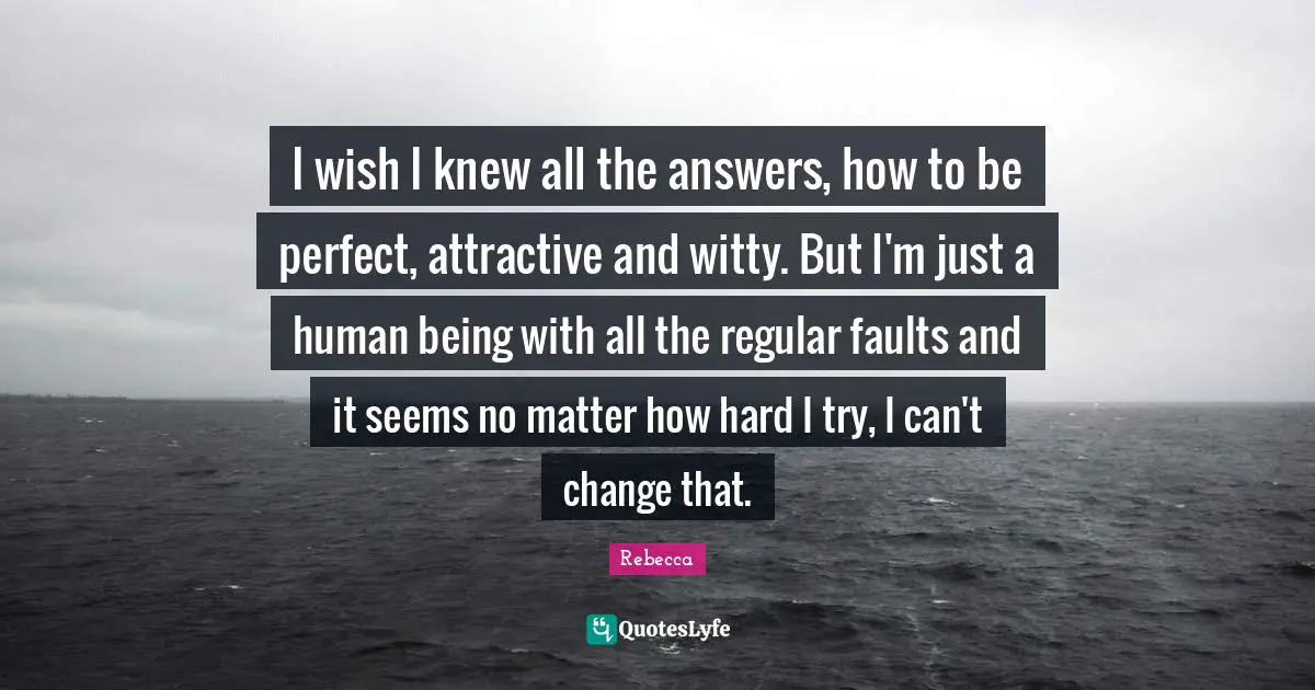 I wish I knew all the answers, how to be perfect, attractive and witty. But I'm just a human being with all the regular faults and it seems no matter how hard I try, I can't change that.