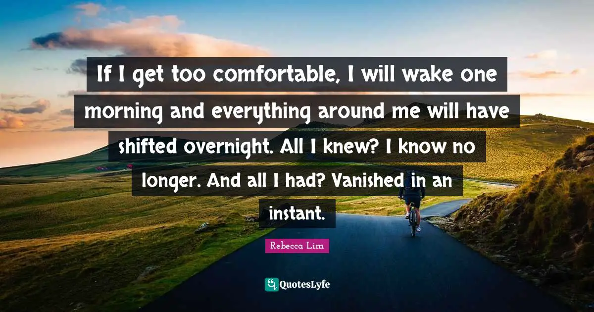 If I get too comfortable, I will wake one morning and everything around me will have shifted overnight. All I knew? I know no longer. And all I had? Vanished in an instant.
