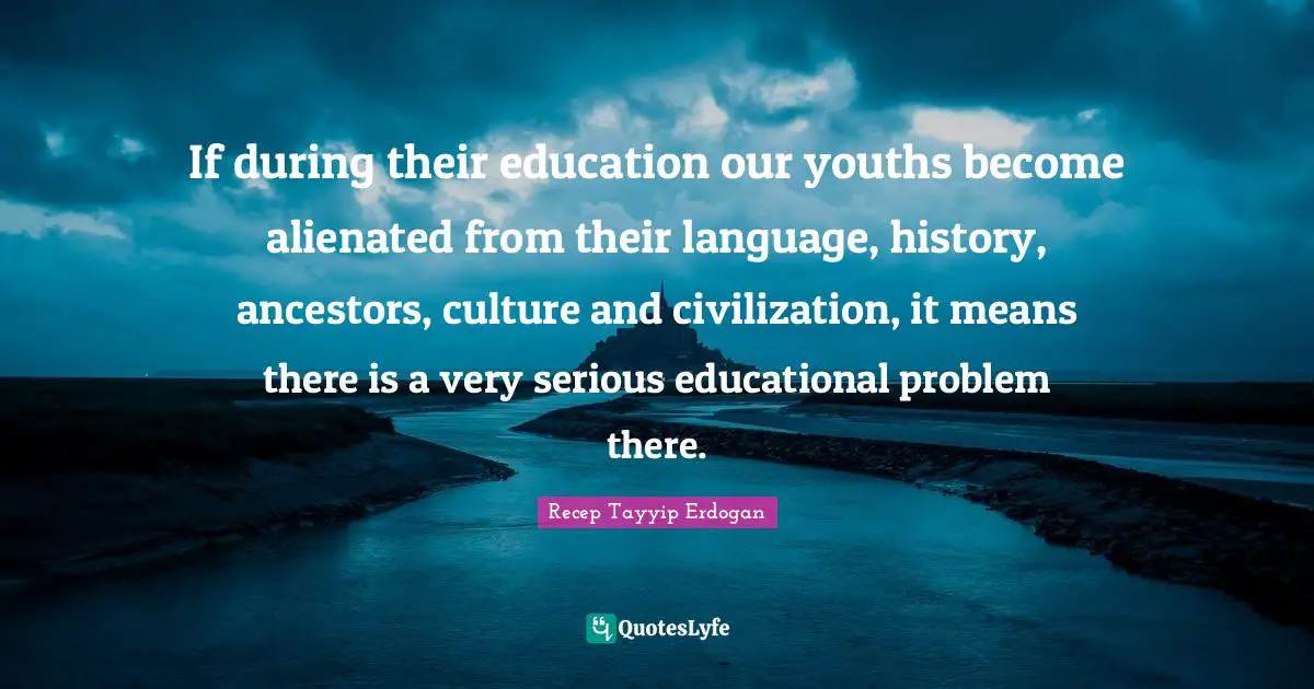 If during their education our youths become alienated from their language, history, ancestors, culture and civilization, it means there is a very serious educational problem there.