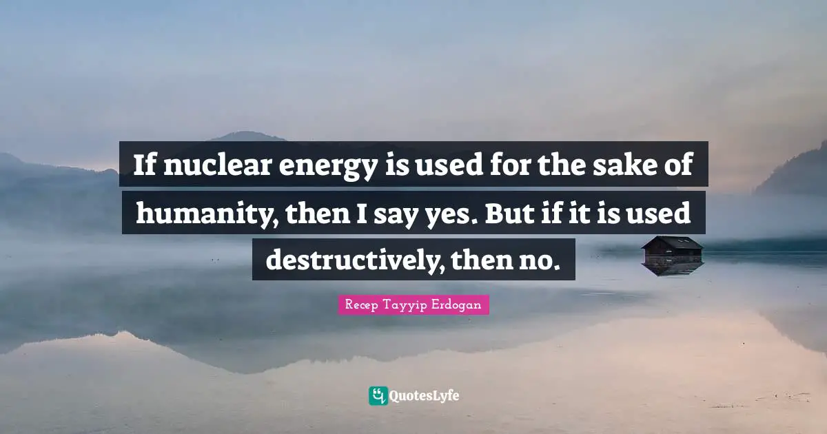 If nuclear energy is used for the sake of humanity, then I say yes. But if it is used destructively, then no.