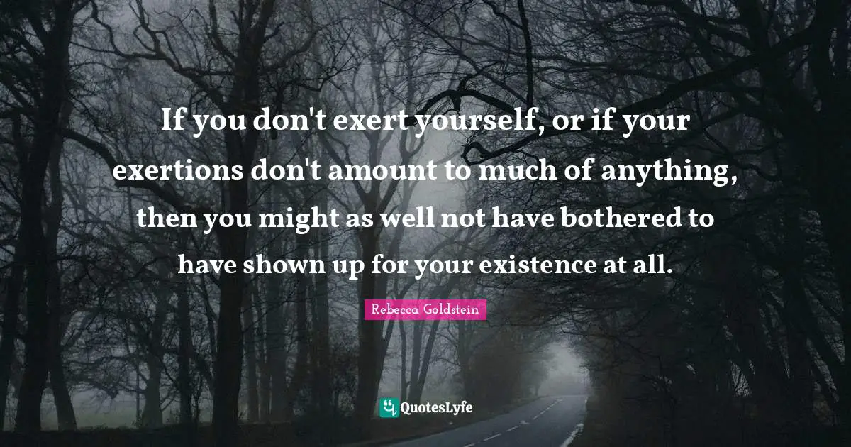 If you don't exert yourself, or if your exertions don't amount to much of anything, then you might as well not have bothered to have shown up for your existence at all.