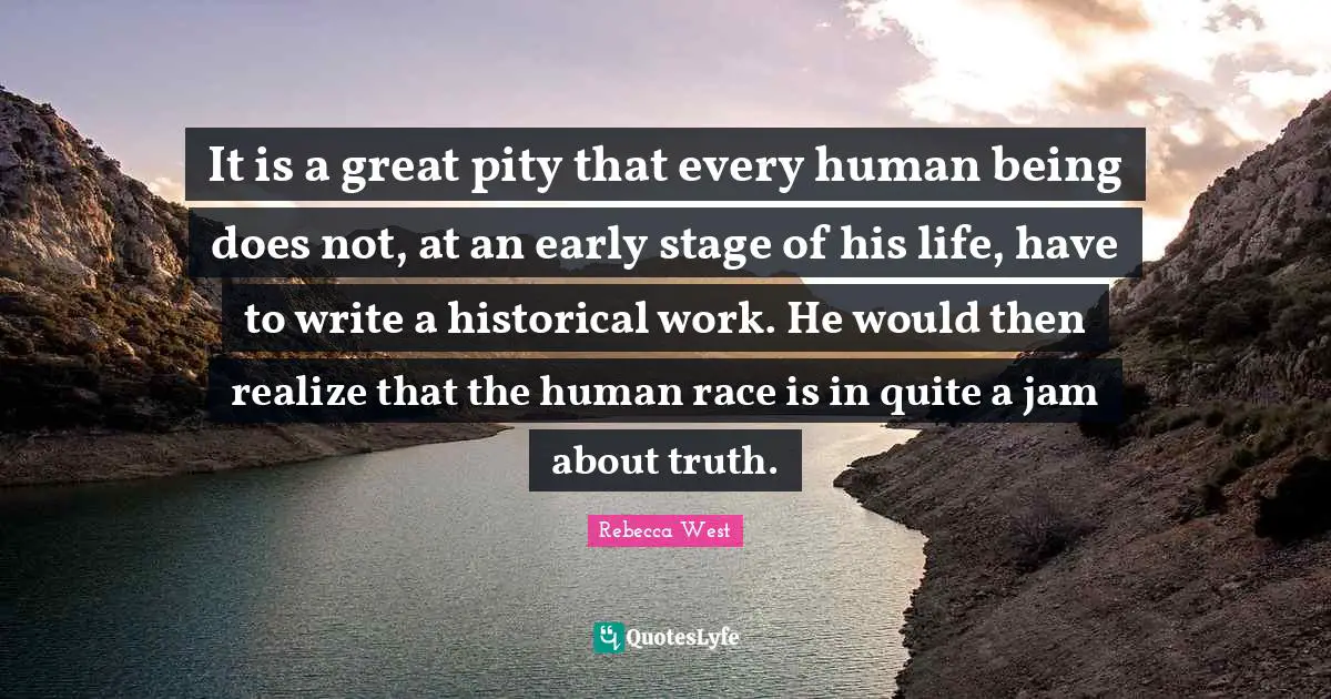It is a great pity that every human being does not, at an early stage of his life, have to write a historical work. He would then realize that the human race is in quite a jam about truth.